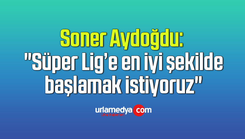Soner Aydoğdu: “Süper Lig’e en iyi şekilde başlamak istiyoruz”