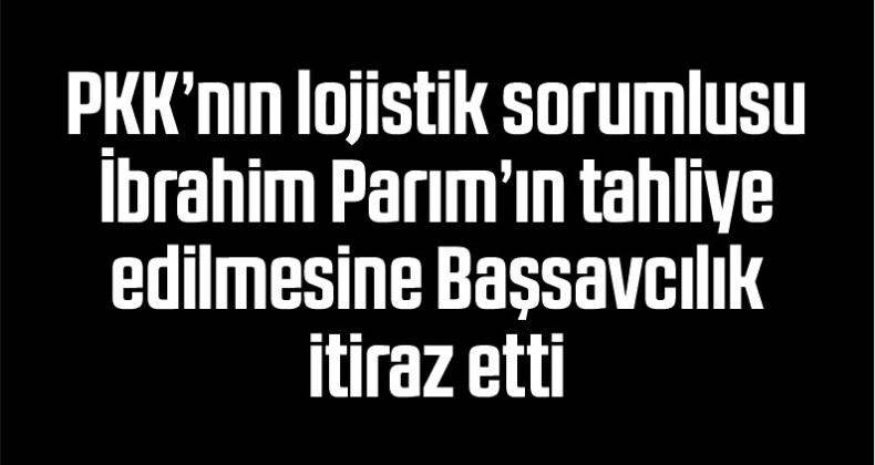PKK’nın lojistik sorumlusu İbrahim Parım’ın tahliye edilmesine Başsavcılık itiraz etti