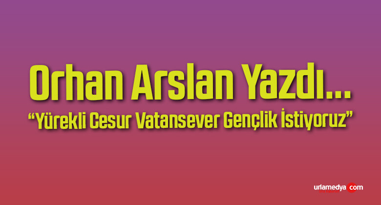 Orhan Arslan’ın “Yürekli Cesur Vatansever Gençlik İstiyoruz” Başlıklı Yazısı