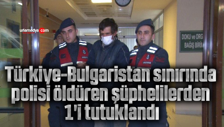 Türkiye-Bulgaristan sınırında polisi öldüren şüphelilerden 1’i tutuklandı