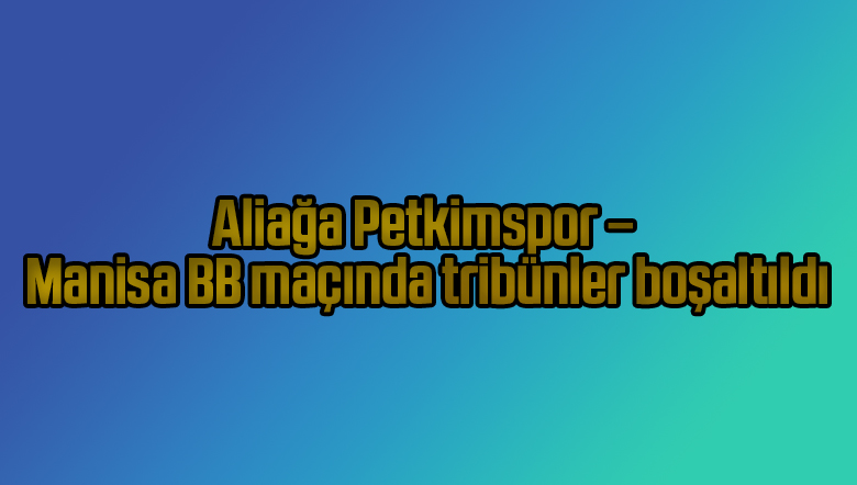 Aliağa Petkimspor – Manisa BB maçında tribünler boşaltıldı